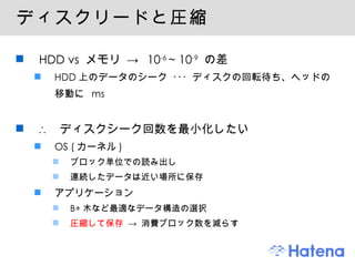 ディスクリードと圧縮 HDD vs  メモリ ->  10 -6  ~ 10 -9   の差 HDD 上のデータのシーク ･･･ ディスクの回転待ち、ヘッドの移動に  ms ∴  ディスクシーク回数を最小化したい OS ( カーネル ) ブロック単位での読み出し 連続したデータは近い場所に保存 アプリケーション B+ 木など最適なデータ構造の選択 圧縮して保存  -> 消費ブロック数を減らす 