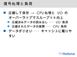 復号処理と負荷 圧縮して保存 -> CPU処理と I/O のオーバーラップでスループット向上 圧縮済みデータの読み出し ･･･ I/O 負荷 圧縮されたデータの展開 ･･･ CPU 負荷 データが小さい ･･･ キャッシュに載りやすい 