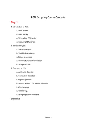 PERL Scripting Course Contents
Day 1
1. Introduction to PERL
a. What is PERL
b. PERL History
c. Writing first PERL script
d. Executing PERL scripts
2. Basic Data Types
a. Scalar Data types
b. Variable Interpolation
c. Escape sequences
d. Numeric Function Interpolation
e. String Functions
3. Operators in PERL
a. Arithmetic Operators
b. Comparison Operators
c. Logical Operators
d. Auto Increment / Decrement Operators
i. With Numerics
ii. With Strings
e. String Repetition Operators
Excercise
Page 1 of 5
 
