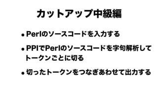 カットアップ中級編

•Perlのソースコードを入力する

• PPIでPerlのソースコードを字句解析して
トークンごとに切る

•切ったトークンをつなぎあわせて出力する
 
