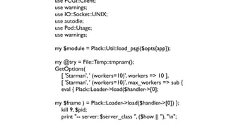 use FCGI::Client;
use warnings;
use IO::Socket::UNIX;
use autodie;
use Pod::Usage;
use warnings;

my $module = Plack::Util::load_psgi($opts{app});

my @try = File::Temp::tmpnam();
GetOptions(
  [ 'Starman', ' (workers=10)', workers => 10 ],
  [ 'Starman', ' (workers=10)', max_workers => sub {
  eval { Plack::Loader->load($handler->[0];

my $fname ) = Plack::Loader->load($handler->[0]) };
  kill 9, $pid;
  print "-- server: $server_class ", ($how || ''), "n";
 