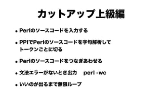 カットアップ上級編
•Perlのソースコードを入力する

• PPIでPerlのソースコードを字句解析して
 トークンごとに切る

•Perlのソースコードをつなぎあわせる

• 文法エラーがないとき出力 perl -wc

• いいのが出るまで無限ループ
 