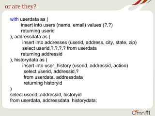 or are they?
with userdata as (
insert into users (name, email) values (?,?)
returning userid
), addressdata as (
insert into addresses (userid, address, city, state, zip)
select userid,?,?,?,? from userdata
returning addressid
), historydata as (
insert into user_history (userid, addressid, action)
select userid, addressid,?
from userdata, addressdata
returning historyid
)
select userid, addressid, historyid
from userdata, addressdata, historydata;
 
