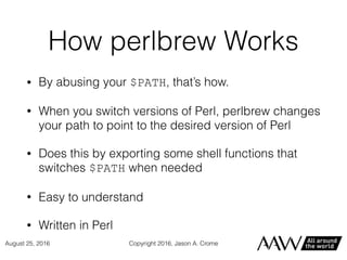 How perlbrew Works
• By abusing your $PATH, that’s how.
• When you switch versions of Perl, perlbrew changes
your path to point to the desired version of Perl
• Does this by exporting some shell functions that
switches $PATH when needed
• Easy to understand
• Written in Perl
Copyright 2016, Jason A. CromeAugust 25, 2016
 