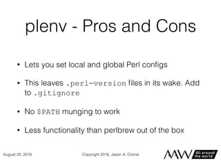 plenv - Pros and Cons
• Lets you set local and global Perl conﬁgs
• This leaves .perl-version ﬁles in its wake. Add
to .gitignore
• No $PATH munging to work
• Less functionality than perlbrew out of the box
Copyright 2016, Jason A. CromeAugust 25, 2016
 