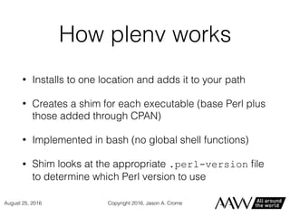 How plenv works
• Installs to one location and adds it to your path
• Creates a shim for each executable (base Perl plus
those added through CPAN)
• Implemented in bash (no global shell functions)
• Shim looks at the appropriate .perl-version ﬁle
to determine which Perl version to use
Copyright 2016, Jason A. CromeAugust 25, 2016
 