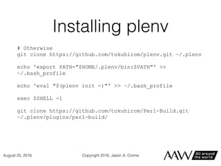 Installing plenv
# Otherwise
git clone https://github.com/tokuhirom/plenv.git ~/.plenv
echo 'export PATH="$HOME/.plenv/bin:$PATH"' >>
~/.bash_profile
echo 'eval "$(plenv init -)"' >> ~/.bash_profile
exec $SHELL -l
git clone https://github.com/tokuhirom/Perl-Build.git
~/.plenv/plugins/perl-build/
Copyright 2016, Jason A. CromeAugust 25, 2016
 