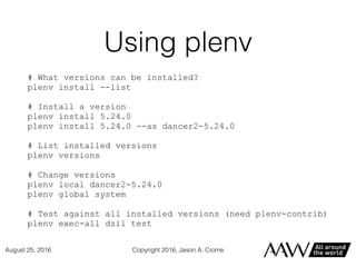Using plenv
# What versions can be installed?
plenv install --list
# Install a version
plenv install 5.24.0
plenv install 5.24.0 --as dancer2-5.24.0
# List installed versions
plenv versions
# Change versions
plenv local dancer2-5.24.0
plenv global system
# Test against all installed versions (need plenv-contrib)
plenv exec-all dzil test
Copyright 2016, Jason A. CromeAugust 25, 2016
 