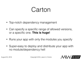 Carton
• Top-notch dependency management
• Can specify a speciﬁc range of allowed versions,
or a speciﬁc one. This is huge!
• Runs your app with only the modules you specify
• Super-easy to deploy and distribute your app with
no module/dependency hell
Copyright 2016, Jason A. CromeAugust 25, 2016
 