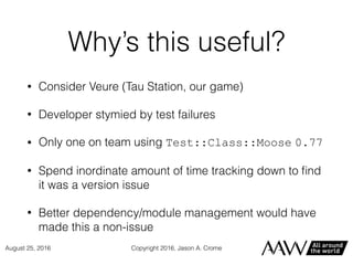 Why’s this useful?
• Consider Veure (Tau Station, our game)
• Developer stymied by test failures
• Only one on team using Test::Class::Moose 0.77
• Spend inordinate amount of time tracking down to ﬁnd
it was a version issue
• Better dependency/module management would have
made this a non-issue
Copyright 2016, Jason A. CromeAugust 25, 2016
 