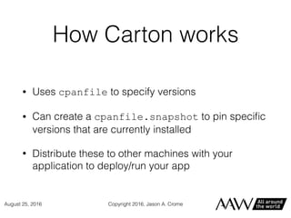 How Carton works
• Uses cpanfile to specify versions
• Can create a cpanfile.snapshot to pin speciﬁc
versions that are currently installed
• Distribute these to other machines with your
application to deploy/run your app
Copyright 2016, Jason A. CromeAugust 25, 2016
 