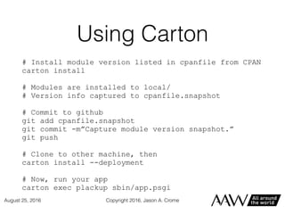 Using Carton
# Install module version listed in cpanfile from CPAN
carton install
# Modules are installed to local/
# Version info captured to cpanfile.snapshot
# Commit to github
git add cpanfile.snapshot
git commit -m”Capture module version snapshot.”
git push
# Clone to other machine, then
carton install --deployment
# Now, run your app
carton exec plackup sbin/app.psgi
Copyright 2016, Jason A. CromeAugust 25, 2016
 