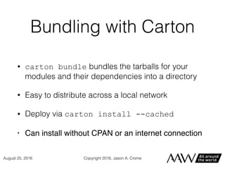 Bundling with Carton
• carton bundle bundles the tarballs for your
modules and their dependencies into a directory
• Easy to distribute across a local network
• Deploy via carton install --cached
• Can install without CPAN or an internet connection
Copyright 2016, Jason A. CromeAugust 25, 2016
 