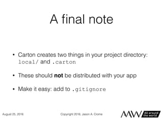 A ﬁnal note
• Carton creates two things in your project directory:
local/ and .carton
• These should not be distributed with your app
• Make it easy: add to .gitignore
Copyright 2016, Jason A. CromeAugust 25, 2016
 