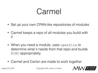 Carmel
• Set up your own CPAN-like repositories of modules
• Carmel keeps a repo of all modules you build with
it
• When you need a module, uses cpanfile to
determine what it needs from that repo and builds
@INC appropriately.
• Carmel and Carton are made to work together
Copyright 2016, Jason A. CromeAugust 25, 2016
 