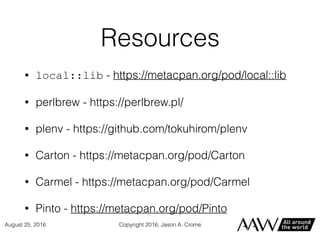 Resources
• local::lib - https://metacpan.org/pod/local::lib
• perlbrew - https://perlbrew.pl/
• plenv - https://github.com/tokuhirom/plenv
• Carton - https://metacpan.org/pod/Carton
• Carmel - https://metacpan.org/pod/Carmel
• Pinto - https://metacpan.org/pod/Pinto
Copyright 2016, Jason A. CromeAugust 25, 2016
 