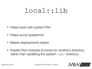 local::lib
• Helps work with system Perl
• Helps avoid sysadmins
• Makes deployments easier
• Installs Perl modules to home (or another) directory,
rather than updating the system lib/ directory.
Copyright 2016, Jason A. CromeAugust 25, 2016
 