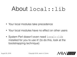 About local::lib
• Your local modules take precedence
• Your local modules have no effect on other users
• System Perl doesn’t even need local::lib
installed for you to use it! (to do this, look at the
bootstrapping technique)
Copyright 2016, Jason A. CromeAugust 25, 2016
 