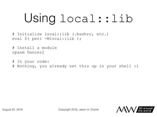 Using local::lib
# Initialize local::lib (.bashrc, etc.)
eval $( perl -Mlocal::lib );
# Install a module
cpanm Dancer2
# In your code:
# Nothing, you already set this up in your shell :)
Copyright 2016, Jason A. CromeAugust 25, 2016
 