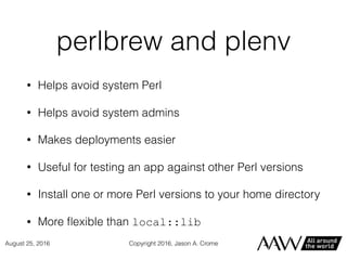 perlbrew and plenv
• Helps avoid system Perl
• Helps avoid system admins
• Makes deployments easier
• Useful for testing an app against other Perl versions
• Install one or more Perl versions to your home directory
• More ﬂexible than local::lib
Copyright 2016, Jason A. CromeAugust 25, 2016
 
