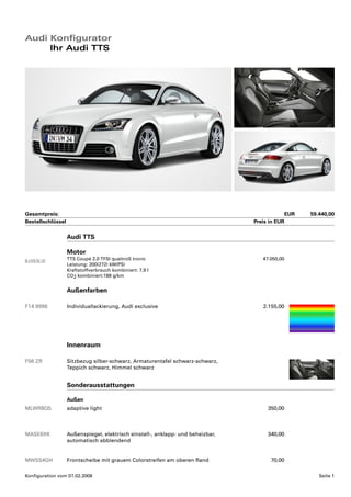 Audi Konfigurator
     Ihr Audi TTS




Gesamtpreis:                                                                                    EUR   59.440,00
Bestellschlüssel                                                                 Preis in EUR

                   Audi TTS

                   Motor
                   TTS Coupé 2.0 TFSI quattroS tronic                               47.050,00
8J3S3L0
                   Leistung: 200(272) kW(PS)
                   Kraftstoffverbrauch kombiniert: 7,9 l
                   CO2 kombiniert:188 g/km


                   Außenfarben

F14 9996           Individuallackierung, Audi exclusive                             2.155,00




                   Innenraum

F56 ZR             Sitzbezug silber-schwarz, Armaturentafel schwarz-schwarz,
                   Teppich schwarz, Himmel schwarz


                   Sonderausstattungen

                   Außen
MLWR8Q5            adaptive light                                                     350,00



MASE6XK            Außenspiegel, elektrisch einstell-, anklapp- und beheizbar,        340,00
                   automatisch abblendend


MWSS4GH            Frontscheibe mit grauem Colorstreifen am oberen Rand                70,00

Konfiguration vom 07.02.2008                                                                             Seite 1