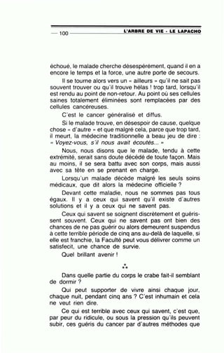-- 100 --------------~L~'A=R=B=R=E~D=E ~V~I=E-·~L=E~L=A~P~A~C~H~O
échoué, le malade cherche désespérément, quand il en a
encore le temps et la force, une autre porte de secours.
Il se tourne alors vers un « ailleurs » qu'il ne sait pas
souvent trouver ou qu'il trouve hélas ! trop tard, lorsqu'il
est rendu au point de non-retour. Au point où ses cellules
saines totalement éliminées sont remplacées par des
cellules cancéreuses.
C'est le cancer généralisé et diffus.
Si le malade trouve, en désespoir de cause, quelque
chose « d'autre » et que malgré cela, parce que trop tard,
il meurt, la médecine traditionnelle a beau jeu de dire :
(( Voyez-vous, s'il nous avait écoutés... ''
Nous, nous disons que le malade, tendu à cette
extrémité, serait sans doute décédé de toute façon. Mais
au moins, il se sera battu avec son corps, mais aussi
avec sa tête en se prenant en charge.
Lorsqu'un malade décède malgré les seuls soins
médicaux, que dit alors la médecine officielle ?
Devant cette maladie, nous ne sommes pas tous
égaux. Il y a ceux qui savent qu'il existe d'autres
solutions et il y a ceux qui ne savent pas.
Ceux qui savent se soignent discrètement et guéris-
sent souvent. Ceux qui ne savent pas ont bien des
chances de ne pas guérir ou alors demeurent suspendus
à cette terrible période de cinq ans au-delà de laquelle, si
elle est franchie, la Faculté peut vous délivrer comme un
satisfecit, une chance de survie.
Quel brillant avenir !
***
Dans quelle partie du corps le crabe fait-il semblant
de dormir?
Qui peut supporter de vivre ainsi chaque jour,
chaque nuit, pendant cinq ans ? C'est inhumain et cela
ne veut rien dire.
Ce qui est terrible avec ceux qui savent, c'est que,
par peur du ridicule, ou sous la pression qu'ils peuvent
subir, ces guéris du cancer par d'autres méthodes que
 