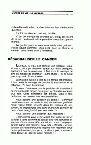 =L'=A=R=B=R=E~D=E~V=IE~·=LE~L~A~P=A~C~H~0_______________
1
01 --
celles dites officielles, ne disent rien sur leur méthode de
guérison.
La loi du silence continue, terrible.
C'est un manque de courage qui, lorsqu'on revient
de si loin, ne devrait même plus être une préoccupation
morale.
Ne gardez pas pour vous le secret de votre guérison.
Faites savoir comment vous avez guéri et éliminé le
cancer. Vous ferez acte d'humanité.
,
DESACRALISER LE CANCER
loRSQU'APRÈS des soins et une thérapie « clas-
siques », on a pu observer, grâce aux tests pratiqués,
qu'il n'y a pas de rémission ; il faut avoir le courage de
dire au malade de chercher « autre chose », si ce n'est
pas trop tard. Et en l'aidant.
La maladie évolue si vite que le temps est précieux.
Il faut avoir le courage de coupler le traditionnel et le
rationnel (?) avec l'empirique.
Si cela n'intéresse pas le praticien de chercher à
savoir quel est le moyen qui a guéri, qu'il n'aille alors pas
plus loin. Cette démarche est difficile. Mais il faut
1'effectuer en prenant ses responsabilités.
Nous posons une question au public : cc Comment
considérez-vous un médecin qui, connaissant parfaite-
ment l'issue fatale, inscrite dans les cellules de son
patient, ne propose pas une autre chance de guérison de
peur d 'être marginalisé par ses pairs ? "
Nous posons une question aux médecins :
cc Considérez-vous avoir rempli tout votre devoir et
satisfait à votre serment de sauver des vies humaines si,
sachant l 'issue fatale d'un cancéreux vous n 'employez
qu'une partie des moyens, ceux dits cc officiels ", et que
sachant qu'il existe d 'autres moyens non reconnus, vous
ne les préconisiez pas, pour, ne disons pas, cc sauver "
mais tenter de sauver votre malade ? ''
 