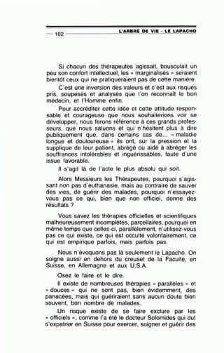 -- 102 ---------------=L~'A=R=B=R=E~D=E~V=IE~· ~L=E~L=A=P~A=C~H~O
Si chacun des thérapeutes agissait, bousculait un
peu son confort intellectuel, les « marginalisés » seraient
bientôt ceux qui ne pratiqueraient pas de cette manière.
C'est une inversion des valeurs et c'est aux risques
pris, soupesés et analysés que l'on reconnaît le bon
médecin, et l'Homme enfin.
Pour accréditer cette idée et cette attitude respon-
sable et courageuse que nous souhaiterions voir se
développer, nous ferons référence à ces grands profes-
seurs, que nous saluons et qui n'hésitent plus à dire
publiquement que, dans certains cas de... « maladie
longue et douloureuse » ils ont, sur la pression et la
supplique de leur patient, abrégé ou aidé à abréger les
souffrances intolérables et inguérissables, faute d'une
issue favorable.
Il s'agit là de l'acte le plus absolu qui soit.
Alors Messieurs les Thérapeutes, pourquoi s'agis-
sant non pas d'euthanasie, mais au contraire de sauver
des vies, de guérir des malades, pourquoi n·essayez-
vous pas ce qui, bien que non officiel, donne des
résultats ?
Vous savez les thérapies officielles et scientifiques
malheureusement incomplètes, parcellaires, pourquoi en
même temps que celles-ci, parallèlement, n'utilisez-vous
pas ce qui existe, ce qui est occulté volontairement, ce
qui est empirique parfois, mais parfois pas.
Nous n'évoquons pas là seulement le Lapacho. On
soigne aussi en dehors du creuset de la Faculté, en
Suisse, en Allemagne et aux U.S.A.
Osez le faire et le dire.
Il existe de nombreuses thérapies << parallèles » et
« douces » qui ne sont pas, bien évidemment, des
panacées, mais qui guériraient sans aucun doute bien
souvent, bon nombre de malades.
Un risque existe de se faire exclure par les
<< officiels », comme l'a été le docteur Solomides qui dut
s'expatrier en Suisse pour exercer, soigner et guérir des
 