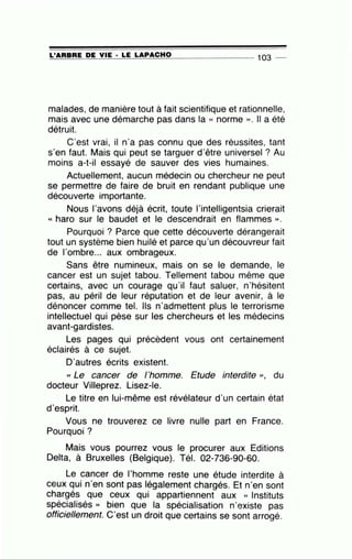 ~L'~A~A=B:.:..:A=E-=D::..:E~V=IE=---· =LE=--=L=A:.;:_P.::..:A=C=H=O________ 103 -
malades, de manière tout à fait scientifique et rationnelle,
mais avec une démarche pas dans la « norme ». Il a été
détruit.
C'est vrai, il n'a pas connu que des réussites, tant
s'en faut. Mais qui peut se targuer d'être universel ? Au
moins a-t-il essayé de sauver des vies humaines.
Actuellement, aucun médecin ou chercheur ne peut
se permettre de faire de bruit en rendant publique une
découverte importante.
Nous l'avons déjà écrit, toute l'intelligentsia crierait
« haro sur le baudet et le descendrait en flammes ».
Pourquoi ? Parce que cette découverte dérangerait
tout un système bien huilé et parce qu'un découvreur fait
de l'ombre... aux ombrageux.
Sans être numineux, mais on se le demande, le
cancer est un sujet tabou. Tellement tabou même que
certains, avec un courage qu'il faut saluer, n'hésitent
pas, au péril de leur réputation et de leur avenir, à le
dénoncer comme tel. Ils n'admettent plus le terrorisme
intellectuel qui pèse ~ur les chercheurs et les médecins
avant-gardistes.
Les pages qui précèdent vous ont certainement
éclairés à ce sujet.
D'autres écrits existent.
« Le cancer de l'homme. Etude interdite ''• du
docteur Villeprez. Lisez-le.
Le titre en lui-même est révélateur d'un certain état
d'esprit.
Vous ne trouverez ce livre nulle part en France.
Pourquoi ?
Mais vous pourrez vous le procurer aux Editions
Delta, à Bruxelles (Belgique). Tél. 02-736-90-60.
Le cancer de l'homme reste une étude interdite à
ceux qui n'en sont pas légalement chargés. Et n'en sont
chargés que ceux qui appartiennent aux « Instituts
spécialisés » bien que la spécialisation n'existe pas
officiellement. C'est un droit que certains se sont arrogé.
 