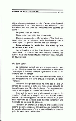 =L'~A~A=B~A=E~D~E~V=IE~· =LE~L=A~P=A=C=H=0---------------- 105 --
cité, mais nous aurions pu en citer d'autres, n'a-t-il pas dit
publiquement lors d'une émission de télévision : « La
médecine est un bien de consommation comme un
autre. "
Le pavé dans la mare !
Nous entendons d'ici les hurlements.
Calmes, nous restons. Ce qui vient d'être écrit plus
avant n'est pas de notre cru, mais d'un homme dont le
moins que l'on puisse admirer est son courage.
Désacralisons la médecine. Ce n'est qu'une
technique. C'est tout !
Les médecins sont des êtres humains et non des
demi-dieux. Le cancer est une maladie comme les
autres, mais une maladie tout de même et hélas ! cruelle
et douloureuse.
Du bon sens
La médecine n'étant pas une science exacte, mais
un art, il faut explorer des voies nouvelles et soumettre
l'empirique à l'étude clinique rigoureuse, dans la re-
cherche sur le cancer.
Afin de saisir les rapports des choses entre elles, il
est indispensable de faire preuve d'intuition, d'élargir
l'horizon.
Pourquoi telle personne qui ne fume pas a-t-elle un
cancer de la gorge et celle qui fume deux paquets de
cigarettes par jour (depuis vingt ans) n'en a pas encore,
mais a développé un cancer de 1'estomac ?
Quel est le stress qui a développé le cancer du
premier ? Quel est le dégoût pour son travail profes-
sionnel qui a développé le cancer du second ? On peut
ainsi intervertir les facteurs avec d'autres cancers et une
multitude de causes de cancers.
Pourquoi en changeant d'activité professionnelle le
second a guéri son cancer et le premier, en faisant le tour
du monde à l'occasion d'une année sabbatique, a aussi
guéri le sien sans médication ?
 