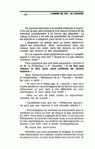 -- 106 ----------------L='=A=R=B=R=E~D=E~V~IE~· ~L=E~L=A=P~A=C=H~O
On pourrait reprocher à la société médicale d'aujour-
d'hui de ne pas faire confiance à la nature humaine et de
chercher constamment à lui fournir des béquilles ! La
nature humaine a en elle les possibilités de compenser
les déficits en s'adaptant, pour arriver à un autre niveau.
L'adaptation se réalise dans un milieu déterminé,
disent les chercheurs. Alors, recherchons dans ces
milieux, sans rien isoler, sans rien exclure, en tenant
compte des tenants et des aboutissants.
Et si le Lapacho aidait justement le corps à s'adapter
quand il n'est pas trop tard ? Quand on n'a pas attendu
l'extrême limite ?
Pour empirique que soit cette proposition, comme le
dit M. le Professeur J.-P. Escande, «il ne faut pas
refuser le bon sens sous prétexte de fausse
•
sc1ence >>.
Alors, laissons la porte ouverte à des voies nouvelles
et inhabituelles. « Messieurs de la « Faculté », étudiez-
les sans a priori. »
« Si vous ne le faites pas, le « pouvoir » que vous
voulez préserver vous échappera tôt ou tard et vous vous
retrouverez un jour, face à une déferlante qui vous
submergera et vous ôtera tout crédit. »
« Rien ne sert de lutter contre un mouvement,
véritable fait de société. »
« Considérez-vous que les « médecines douces »
ne sont pas une réponse à une nouvelle attente ? »
« Accompagnez au contraire ce mouvement pour le
canaliser au mieux du bien de chacun et pas seulement
du vôtre. Vous avez la capacité de le faire. C'est vous les
thérapeutes, les pros et c'est aussi vous, si vous devenez
un peu psychologues, qui éviterez les débordements. Le
pouvoir c'est bien mais à doses homéopathiques.
Ne soyez pas doctrinaires.
Admettez que sans posséder le langage, le vocabu-
laire nécessaires, les malades veulent comprendre ce qui
se passe en eux, ce que vous faites pour eux et cela, ils
 