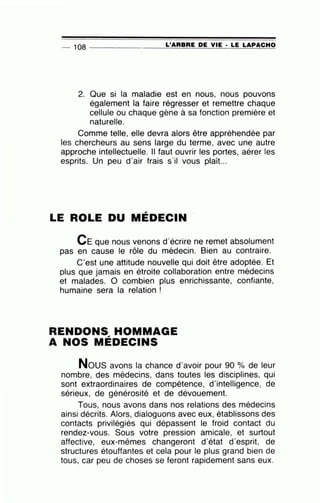 -- 108 --------------~L~'A~R~B~R~E~DE~V~IE~· ~L~E~L~A~P~A~C~H~O
2. Que si la maladie est en nous, nous pouvons
également la faire régresser et remettre chaque
cellule ou chaque gène à sa fonction première et
naturelle.
Comme telle, elle devra alors être appréhendée par
les chercheurs au sens large du terme, avec une autre
approche intellectuelle. Il faut ouvrir les portes, aérer les
esprits. Un peu d'air frais s'il vous plaît...
LE ROLE DU MÉDECIN
CE que nous venons d'écrire ne remet absolument
pas en cause le rôle du médecin. Bien au contraire.
C'est une attitude nouvelle qui doit être adoptée. Et
plus que jamais en étroite collaboration entre médecins
et malades. 0 combien plus enrichissante, confiante,
humaine sera la relation !
RENDONS HOMMAGE,
A NOS MEDECINS
Nous avons la chance d'avoir pour 90 o/o de leur
nombre, des médecins, dans toutes les disciplines, qui
sont extraordinaires de compétence, d'intelligence, de
sérieux, de générosité et de dévouement.
Tous, nous avons dans nos relations des médecins
ainsi décrits. Alors, dialoguons avec eux, établissons des
contacts privilégiés qui dépassent le froid contact du
rendez-vous. Sous votre pression amicale, et surtout
affective, eux-mêmes changeront d'état d'esprit, de
structures étouffantes et cela pour le plus grand bien de
tous, car peu de choses se feront rapidement sans eux.
 