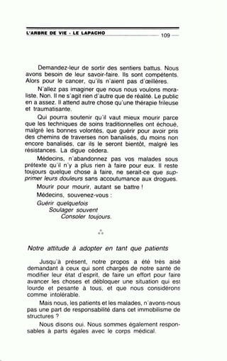 ~L'~A~A~B~A~E~D~E~V~IE~· ~LE~L=A~P=A=C~H=0--------------- 109 --
Demandez-leur de sortir des sentiers battus. Nous
avons besoin de leur savoir-faire. Ils sont compétents.
Alors pour le cancer, qu'ils n'aient pas d'œillères.
N'allez pas imaginer que nous nous voulons mora-
liste. Non. Il ne s'agit rien d'autre que de réalité. Le public
en a assez. Il attend autre chose qu'une thérapie frileuse
et traumatisante.
Qui pourra soutenir qu'il vaut mieux mourir parce
que les techniques de soins traditionnelles ont échoué,
malgré les bonnes volontés, que guérir pour avoir pris
des chemins de traverses non banalisés, du moins non
encore banalisés, car ils le seront bientôt, malgré les
résistances. La digue cédera.
Médecins, n'abandonnez pas vos malades sous
prétexte qu'il n'y a plus rien à faire pour eux. Il reste
toujours quelque chose à faire, ne serait-ce que sup-
primer leurs douleurs sans accoutumance aux drogues.
Mourir pour mourir, autant se battre !
Médecins, souvenez-vous :
Guérir quelquefois.
Soulager souvent
Consoler toujours.
......~t~ ~ .....
...~ ....
Notre attitude à adopter en tant que patients
Jusqu'à présent, notre propos a été très aisé
demandant à ceux qui sont chargés de notre santé de
modifier leur état d'esprit, de faire un effort pour faire
avancer les choses et débloquer une situation qui est
lourde et pesante à tous, et que nous considérons
comme intolérable.
Mais nous, les patients et les malades, n·avons-nous
pas une part de responsabilité dans cet immobilisme de
structures ?
Nous disons oui. Nous sommes également respon-
sables à parts égales avec le corps médical.
 