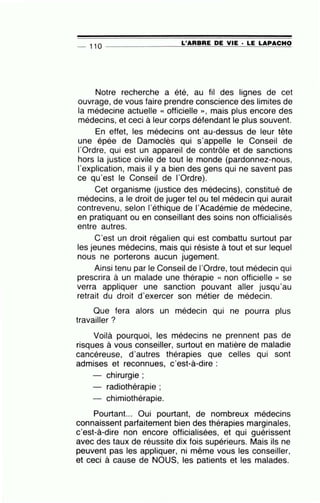 L'ARBRE DE VIE · LE LAPACHO- 110 _______ ____;;;;;;....;;....;.;...;._;;;;_'--'-=-...;;;.._;;;;;..__:_:..=--==:........::;.:;..,.;;;_..;;..;;..;:;~
Notre recherche a été, au fil des lignes de cet
ouvrage, de vous faire prendre conscience des limites de
la médecine actuelle « officielle » , mais plus encore des
médecins, et ceci à leur corps défendant le plus souvent.
En effet, les médecins ont au-dessus de leur tête
une épée de Damoclès qui s'appelle le Conseil de
l'Ordre, qui est un appareil de contrôle et de sanctions
hors la justice civile de tout le monde (pardonnez-nous,
l'explication, mais il y a bien des gens qui ne savent pas
ce qu'est le Conseil de l'Ordre).
Cet organisme (justice des médecins), constitué de
médecins, a le droit de juger tel ou tel médecin qui aurait
contrevenu, selon l'éthique de l'Académie de médecine,
en pratiquant ou en conseillant des soins non officialisés
entre autres.
C'est un droit régalien qui est combattu surtout par
les jeunes médecins, mais qui résiste à tout et sur lequel
nous ne porterons aucun jugement.
Ainsi tenu par le Conseil de l'Ordre, tout médecin qui
prescrira à un malade une thérapie « non officielle » se
verra appliquer une sanction pouvant aller jusqu'au
retrait du droit d'exercer son métier de médecin.
Que fera alors un médecin qui ne pourra plus
travailler ?
Voilà pourquoi, les médecins ne prennent pas de
risques à vous conseiller, surtout en matière de maladie
cancéreuse, d'autres thérapies que celles qui sont
admises et reconnues, c'est-à-dire :
- chirurgie ;
radiothérapie ;
- chimiothérapie.
Pourtant... Oui pourtant, de nombreux médecins
connaissent parfaitement bien des thérapies marginales,
c'est-à-dire non encore officialisées, et qui guérissent
avec des taux de réussite dix fois supérieurs. Mais ils ne
peuvent pas les appliquer, ni même vous les conseiller,
et ceci à cause de NOUS, les patients et les malades.
 