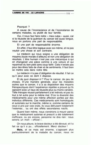 =L'-=..;A=R=B=R=E:......:D=E=--=V:...:.:IE=--·-=L=E=--L=A=P:.....:A=C=H=O=---------- 111 _
Pourquoi ?
A cause de l'inconscience et de l'inconstance de
certains malades, ou plutôt de leur famille.
Oui, il nous faut faire notre « mea culpa » aussi, car
si la réussite de la guérison du cancer est aussi longue,
nous en portons une part de responsabilité.
Et une part de responsabilité énorme.
En effet, il faut être logique avec soi-même, et ne pas
vouloir une chose et son contraire.
Le médecin qui nous soigne a une obligation de
moyens (toute morale d'ailleurs) et non une obligation de
résultats. L'être humain n'est pas une mécanique à qui
on changerait une pièce comme à une voiture et qui
repartirait du bon pied sans coup faillir. Cela n'existe pas
pour des êtres faits de chair et de sentiments. Il faut bien
se mettre cela dans notre tête.
Le médecin n'a pas d'obligation de résultat. Il fait ce
qu'il peut avec ce dont il dispose.
Et de quoi dispose-t-il ? Pour le cancer, de peu de
choses. D'une man!ère générale, pour les maladies
autres que le cancer, il a à sa disposition des moyens
thérapeutiques dont l'expérience répétée a prouvé qu'ils
agissent avec un taux de réussite plus ou moins variable.
Telle thérapie réussit parfaitement à tel individu et pas du
tout à tel autre pour le même mal. D'où la diversité des
médicaments pour une même affection portée par des
individus différents. Ces médicaments sont homologués
et autorisés sur le marché, même si, comme certains de
ceux-ci pris par voie orale, ils vous détruisent totalement
l'estomac... ou ont des effets secondaires nocifs.
Quand bien même, nous viendrions à mourir parce
que le médicament autorisé et prescrit a été totalement
inefficace, ou pis encore, personne ne dira rien : nous
serons un mort « officiel ».
On nous pleure, le brave docteur a été dévoué, et il a
fait ce qu'il a pu... officiellement. Merci docteur !
Mais, et ce mais est énorme, s'agissant plus
particulièrement de la maladie du cancer, nous nP.
 