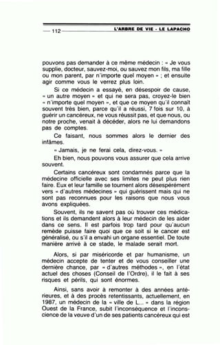 -- 112 --------------~L~'A=A=B~A=E~D~E~V~IE~· =L~E~L~A~P~A~C~H~O
pouvons pas demander à ce même médecin : « Je vous
supplie, docteur, sauvez-moi, ou sauvez mon fils, ma fille
ou mon parent, par n'importe quel moyen » ; et ensuite
agir comme vous le verrez plus loin.
Si ce médecin a essayé, en désespoir de cause,
« un autre moyen » et qui ne sera pas, croyez-le bien
« n'importe quel moyen » , et que ce moyen qu'il connaît
souvent très bien, parce qu'il a réussi, 7 fois sur 10, à
guérir un cancéreux, ne vous réussit pas, et que nous, ou
notre proche, venait à décéder, alors ne lui demandons
pas de comptes.
Ce faisant, nous sommes alors le dernier des
infâmes. .
« Jamais, je ne ferai cela, direz-vous. »
Eh bien, nous pouvons vous assurer que cela arrive
souvent.
Certains cancéreux sont condamnés parce que la
médecine officielle avec ses limites ne peut plus rien
faire. Eux et leur famille se tournent alors désespérément
vers « d'autres médecines » qui guérissent mais qui ne
sont pas reconnues pour les raisons que nous vous
avons expliquées.
Souvent, ils ne savent pas où trouver ces médica-
tions et ils demandent alors à leur médecin de les aider
dans ce sens. Il est parfois trop tard pour qu'aucun
remède puisse faire quoi que ce soit si le cancer est
généralisé, ou s'il a envahi un organe essentiel. De toute
manière arrivé à ce stade, le malade serait mort.
Alors, si par miséricorde et par humanisme, un
médecin accepte de tenter et de vous conseiller une
dernière chance, par « d'autres méthodes », en l'état
actuel des choses (Conseil de l'Ordre), il le fait à ses
risques et périls, qui sont énormes.
Ainsi, sans avoir à remonter à des années anté-
rieures, et à des procès retentissants, actuellement, en
1987, un médecin de la « ville de L... » dans la région
Ouest de la France, subit l'inconséquence et l'incons-
cience de la veuve d'un de ses patients cancéreux qui est
 