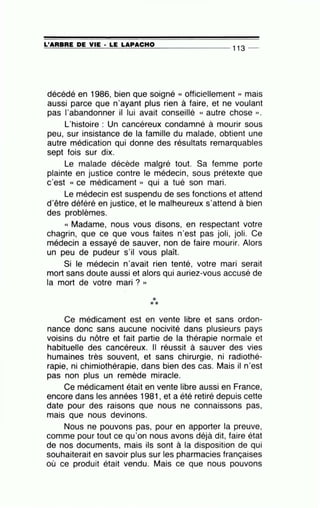 =L'..;:_;A;_:_:R=B-=--=R=E--=D=--=E=----.;:.V-=--=IE:::...._· _.::L=E--=L=A...:..:P-:.A-=--=C::....:.H..;:...;O=---- - -- - - - 113 _
décédé en 1986, bien que soigné « officiellement » mais
aussi parce que n'ayant plus rien à faire, et ne voulant
pas l'abandonner il lui avait conseillé « autre chose ».
L'histoire : Un cancéreux condamné à mourir sous
peu, sur insistance de la famille du malade, obtient une
autre médication qui donne des résultats remarquables
sept fois sur dix.
Le malade décède malgré tout. Sa femme porte
plainte en justice contre le médecin, sous prétexte que
c'est « ce médicament » qui a tué son mari.
Le médecin est suspendu de ses fonctions et attend
d'être déféré en justice, et le malheureux s'attend à bien
des problèmes.
« Madame, nous vous disons, en respectant votre
chagrin, que ce que vous faites n'est pas joli, joli. Ce
médecin a essayé de sauver, non de faire mourir. Alors
un peu de pudeur s'il vous plaît.
Si le médecin n'avait rien tenté, votre mari serait
mort sans doute aussi et alors qui auriez-vous accusé de
la mort de votre mari ? »
***
Ce médicament est en vente libre et sans ordon-
nance donc sans aucune nocivité dans plusieurs pays
voisins du nôtre et fait partie de la thérapie normale et
habituelle des cancéreux. Il réussit à sauver des vies
humaines très souvent, et sans chirurgie, ni radiothé-
rapie, ni chimiothérapie, dans bien des cas. Mais il n'est
pas non plus un remède miracle.
Ce médicament était en vente libre aussi en France,
encore dans les années 1981 , et a été retiré depuis cette
date pour des raisons que nous ne connaissons pas,
mais que nous devinons.
Nous ne pouvons pas, pour en apporter la preuve,
comme pour tout ce qu'on nous avons déjà dit, faire état
de nos documents, mais ils sont à la disposition de qui
souhaiterait en savoir plus sur les pharmacies françaises
où ce produit était vendu. Mais ce que nous pouvons
 