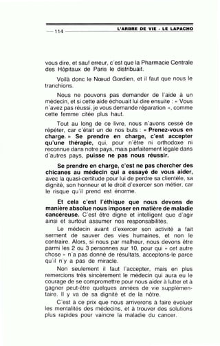 -- 114 --------------~L~'A=R=B=R=E~D=E~V~I=E~·-=LE~L=A~P=A=C=H~O
vous dire, et sauf erreur, c'est que la Pharmacie Centrale
des Hôpitaux de Paris le distribuait.
Voilà donc le Nœud Gordien, et il faut que nous le
tranchions.
Nous ne pouvons pas demander de l'aide à un
médecin, et si cette aide échouait lui dire ensuite : « Vous
n·avez pas réussi , je vous demande réparation » , comme
cette femme citée plus haut.
Tout au long de ce livre, nous n'avons cessé de
répéter, car c'était un de nos buts : « Prenez-vous en
charge. » Se prendre en charge, c'est accepter
qu'une thérapie, qui, pour n'être ni orthodoxe ni
reconnue dans notre pays, mais parfaitement légale dans
d'autres pays, puisse ne pas nous réussir.
Se prendre en charge, c'est ne pas chercher des
chicanes au médecin qui a essayé de vous aider,
avec la quasi-certitude pour lui de perdre sa clientèle, sa
dignité, son honneur et le droit d'exercer son métier, car
le risque qu'il prend est énorme.
Et cela c'est l'éthique que nous devons de
manière absolue nous imposer en matière de maladie
cancéreuse. C'est être digne et intelligent que d'agir
ainsi et surtout assumer nos responsabilités.
Le médecin avant d'exercer son activité a fait
serment de sauver des vies humaines, et non le
contraire. Alors, si nous par malheur, nous devons être
parmi les 2 ou 3 personnes sur 10, pour qui « cet autre
chose » n'a pas donné de résultats, acceptons-le parce
qu'il n'y a pas de miracle.
Non seulement il faut l'accepter, mais en plus
remercions très sincèrement le médecin qui aura eu le
courage de se compromettre pour nous aider à lutter et à
gagner peut-être quelques années de vie supplémen-
taire. Il y va de sa dignité et de la nôtre.
C'est à ce prix que nous arriverons à faire évoluer
les mentalités des médecins, et à trouver des solutions
plus rapides pour vaincre la maladie du cancer.
 