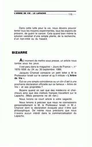 _L '-'-A'"""'A=B-=--=A=E--'D::....:E;:::___;;V...::....:IE;:::..._· ....::L=E:...,_L= A....:..:P.....:.A...::....:C::....:H...::....:O:;;___ _ _ _ _ _ _ 11 5 _
Dans cette lutte pour la vie, nous devons pouvoir
tenter tous les moyens expérimentés, tous les espoirs de
prévenir, de guérir le cancer. Cela quand bien même la
solution viendrait d'une simple plante, de la recherche,
d'un non-initié ou du hasard.
BIZARRE
Au moment de mettre sous presse, un article nous
tombe sous les yeux.
Il est paru dans le magazine « Jours de France )) , nos
1976-1656 du 24 au 30 septembre 1986.
Jacques Chancel consacre un petit billet à M. le
Professeur Israël sur le cancer et qu'il intitule « L'Arbre
de Vie » .
Est-ce une simple coïncidence ou un clin d'œil à une
prochaine déclaration officielle sur ce fameux « Arbre de
Vie » et ses propriétés ?
Bizarre quand on sait que des médecins et cher-
cheurs ainsi que des instituts français travaillent sur le
Lapacho. (Mais personne ne dit rien.)
Nous livrons ce court article à votre sagacité.
Nous tenons à préciser que nous ne connaissons
personnellement ni M. le Professeur Israël, ni M. J.
Chancel dont la déclaration évoquée peut n'être que
philosophique. De même nous précisons que nous
n'avons aucun intérêt dans la commercialisation du
Lapacho.
 