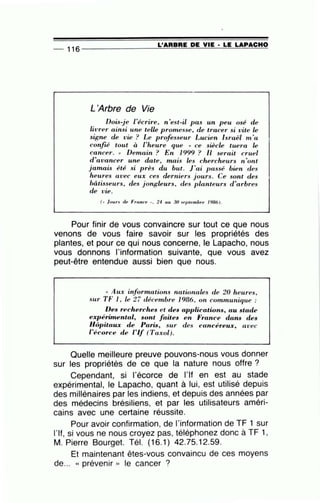 _ 116 - - - - - - ----=L::....:'A~A:.:.=.B.;;..:A=E-=D=E=--=V:....::I=E-·-'L=E=--=L=-A=-P....:..A::...::C::..::.H~O
L'Arbre de Vie
Dois-je l'écrire, n'est-il pas un peu osé de
livrer ainsi une telle promesse, de tracer si vite Le
signe de vie ? Le professeur Lucien Israël m 'a
confié tout à l'heure que "' ce siècle tuera Le
cancer. » Demain ? En 1999 ? Il serait cruel
d 'avancer une date , mais les chercheurs n 'ont
jamais été si près du but. J'ai passé bien des
heures avec eux ces derniers j ours. Ce sont des
bâtisseurs, des jongleurs, des planteurs d'arbres
de vie.
(• ) ours de France •· 24 au 30 ~Pptembre 1986).
Pour finir de vous convaincre sur tout ce que nous
venons de vous faire savoir sur les propriétés des
plantes, et pour ce qui nous concerne, le Lapacho, nous
vous donnons l'information suivante, que vous avez
peut-être entendue aussi bien que nous.
"' Aux informations nationales de 20 heures,
sur TF l , Le 27 décembre 1986, on communique :
Des recherches et des applications, au stade
expérünental, sont faites en France dans des
Hôpitaux de Paris, sur des cancéreux, avec
l'écorce de l'If (Taxol).
Quelle meilleure preuve pouvons-nous vous donner
sur les propriétés de ce que la nature nous offre ?
Cependant, si 1'écorce de 1'If en est au stade
expérimental, le Lapacho, quant à lui, est utilisé depuis
des millénaires par les indiens, et depuis des années par
des médecins brésiliens, et par les utilisateurs améri-
cains avec une certaine réussite.
Pour avoir confirmation, de l'information de TF 1 sur
l'If, si vous ne nous croyez pas, téléphonez donc à TF 1,
M. Pierre Bourget. Tél. (16.1) 42.75.12.59.
Et maintenant êtes-vous convaincu de ces moyens
de... « prévenir )) le cancer ?
-
 