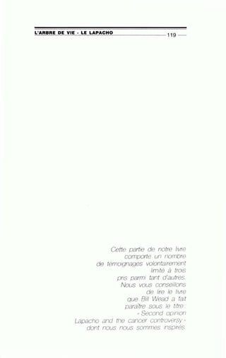 ~L'=A~R~BR~E~D~E~V~I~E ~· ~L~E2L~A~P~A~C~H~0-------------- 11 9 --
Cette partie de notre livre
comporte un nombre
de témoignages volontairement
limité à trois
pris parmi tant d'autres.
Nous vous conseillons
de lire le livre
que Bill Wead a fait
paraÎtre sous le titre :
(( Second opinion
Lapacho and the cancer controversy "
dont nous nous sommes inspires.
 