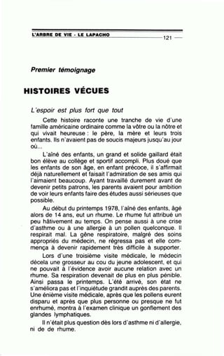 ~L'~A~R~BR~E~D~E~V~I=E-·~L=E~L=A=P~A=C~H~0~_____________
121
__
Premier témoignage
HISTOIRES VÉCUES
L'espoir est plus fort que tout
Cette histoire raconte une tranche de vie d'une
famille américaine ordinaire comme la vôtre ou la nôtre et
qui vivait heureuse : le père, la mère et leurs trois
enfants. Ils n'avaient pas de soucis majeurs jusqu'au jour
où...
L'aîné des enfants, un grand et solide gaillard était
bon élève au collège et sportif accompli. Plus doué que
les enfants de son âge, en enfant précoce, il s'affirmait
déjà naturellement et faisait l'admiration de ses amis qui
l'aimaient beaucoup. Ayant travaillé durement avant de
devenir petits patrons, les parents avaient pour ambition
de voir leurs enfants faire des études aussi sérieuses que
possible. .
Au début du printemps 1978, 1'aîné des enfants, âgé
alors de 14 ans, eut un rhume. Le rhume fut attribué un
peu hâtivement au temps. On pense aussi à une crise
d'asthme ou à une allergie à un pollen quelconque. Il
respirait mal. La gêne respiratoire, malgré des soins
appropriés du médecin, ne régressa pas et elle com-
mença à devenir rapidement très difficile à supporter.
Lors d'une troisième visite médicale, le médecin
décela une grosseur au cou du jeune adolescent, et qui
ne pouvait à l'évidence avoir aucune relation avec un
rhume. Sa respiration devenait de plus en plus pénible.
Ainsi passa le printemps. L'été arrivé, son état ne
s'améliora pas et l'inquiétude grandit auprès des parents.
Une énième visite médicale, après que les pollens eurent
disparu et après que plus personne ou presque ne fut
enrhumé, montra à l'examen clinique un gonflement des
glandes lymphatiques.
Il n'était plus question dès lors d'asthme ni d'allergie,
ni de de rhume.
 