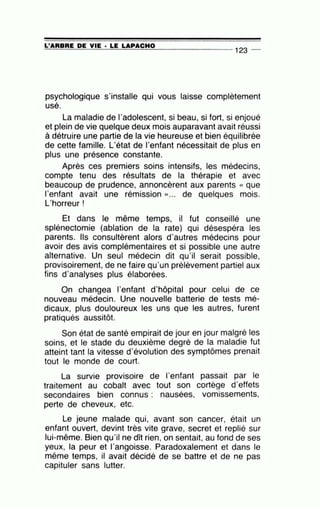 =L'..::...:A=R=B=R=E_;:D::..::E=--=-V=IE=--· =LE=-=LA=-=-P=A=C=H=O________
123
_
psychologique s'installe qui vous laisse complètement
usé.
La maladie de l'adolescent, si beau, si fort, si enjoué
et plein de vie quelque deux mois auparavant avait réussi
à détruire une partie de la vie heureuse et bien équilibrée
de cette famille. L'état de l'enfant nécessitait de plus en
plus une présence constante.
Après ces premiers soins intensifs, les médecins,
compte tenu des résultats de la thérapie et avec
beaucoup de prudence, annoncèrent aux parents « que
l'enfant avait une rémission » ... de quelques mois.
L'horreur !
Et dans le même temps, il fut conseillé une
splénectomie (ablation de la rate) qui désespéra les
parents. Ils consultèrent alors d'autres médecins pour
avoir des avis complémentaires et si possible une autre
alternative. Un seul médecin dit qu'il serait possible,
provisoirement, de ne faire qu'un prélèvement partiel aux
fins d'analyses plus élaborées.
On changea l'enfant d'hôpital pour celui de ce
nouveau médecin. Une nouvelle batterie de tests mé-
dicaux, plus douloureux les uns que les autres, furent
pratiqués aussitôt.
Son état de santé empirait de jour en jour malgré les
soins, et le stade du deuxième degré de la maladie fut
atteint tant la vitesse d'évolution des symptômes prenait
tout le monde de court.
La survie provisoire de l'enfant passait par le
traitement au cobalt avec tout son cortège d'effets
secondaires bien connus : nausées, vomissements,
perte de cheveux, etc.
Le jeune malade qui, avant son cancer, était un
enfant ouvert, devint très vite grave, secret et replié sur
lui-même. Bien qu'il ne dît rien, on sentait, au fond de ses
yeux, la peur et l'angoisse. Paradoxalement et dans le
même temps, il avait décidé de se battre et de ne pas
capituler sans lutter.
 
