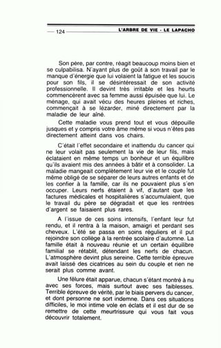 -- 124 --------------~L='A=R~B~R~E~D~E~V~IE~·~L=E~L=A=P~A~C~H~O
Son père, par contre, réagit beaucoup moins bien et
se culpabilisa. N'ayant plus de goût à son travail par le
manque d'énergie que lui volaient la fatigue et les soucis
pour son fils, il se désintéressait de son activité
professionnelle. Il devint très irritable et les heurts
commencèrent avec sa femme aussi épuisée que lui. Le
ménage, qui avait vécu des heures pleines et riches,
commençait à se lézarder, miné directement par la
maladie de leur aîné.
Cette maladie vous prend tout et vous dépouille
jusques et y compris votre âme même si vous n'êtes pas
directement atteint dans vos chairs.
C'était l'effet secondaire et inattendu du cancer qui
ne leur volait pas seulement la vie de leur fils, mais
éclataient en même temps un bonheur et un équilibre
qu'ils avaient mis des années à bâtir et à consolider. La
maladie mangeait complètement leur vie et le couple fut
même obligé de se séparer de leurs autres enfants et de
les confier à la famille, car ils ne pouvaient plus s'en
occuper. Leurs nerfs étaient à vif, d'autant que les
factures médicales et hospitalières s'accumulaient, que
le travail du père se dégradait et que les rentrées
d'argent se faisaient plus rares.
A l'issue de ces soins intensifs, l'enfant leur fut
rendu, et il rentra à la maison, amaigri et perdant ses
cheveux. L'été se passa en soins réguliers et il put
rejoindre son collège à la rentrée scolaire d'automne. La
famille était à nouveau réunie et un certain équilibre
familial se rétablit, détendant les nerfs de chacun.
L'atmosphère devint plus sereine. Cette terrible épreuve
avait laissé des cicatrices au sein du couple et rien ne
serait plus comme avant.
Une fêlure était apparue, chacun s'étant montré à nu
avec ses forces, mais surtout avec ses faiblesses.
Terrible épreuve de vérité, par le biais pervers du cancer,
et dont personne ne sort indemne. Dans ces situations
difficiles, le moi intime vole en éclats et il est dur de se
remettre de cette meurtrissure qui vous fait vous
découvrir totalement.
 