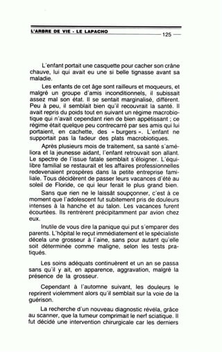 =L'=A=R=B=R=E~D~E~V=IE~·=LE~L=A~P~A=C=H=0--------------- 12S --
L'enfant portait une casquette pour cacher son crâne
chauve, lui qui avait eu une si belle tignasse avant sa
maladie.
Les enfants de cet âge sont railleurs et moqueurs, et
malgré un groupe d'amis inconditionnels, il subissait
assez mal son état. Il se sentait marginalisé, différent.
Peu à peu, il semblait bien qu'il recouvrait la santé. Il
avait repris du poids tout en suivant un régime macrobio-
tique qui n'avait cependant rien de bien appétissant ; ce
régime était quelque peu contrecarré par ses amis qui lui
portaient, en cachette, des « burgers ». L'enfant ne
supportait pas la fadeur des plats macrobiotiques.
Après plusieurs mois de traitement, sa santé s'amé-
liora et la jeunesse aidant, 1'enfant retrouvait son allant.
Le spectre de l'issue fatale semblait s'éloigner. L'équi-
libre familial se restaurait et les affaires professionnelles
redevenaient prospères dans la petite entreprise fami-
liale. Tous décidèrent de passer leurs vacances d'été au
soleil de Floride, ce qui leur ferait le plus grand bien.
Sans que rien ne le laissât soupçonner, c'est à ce
moment que 1'adolescent fut subitement pris de douleurs
intenses à la hanche et au talon. Les vacances furent
écourtées. Ils rentrèrent précipitamment par avion chez
eux.
Inutile de vous dire la panique qui put s'emparer des
parents. L'hôpitalle reçut immédiatement et le spécialiste
décela une grosseur à l'aine, sans pour autant qu'elle
soit déterminée comme maligne, selon les tests pra-
tiqués.
Les soins adéquats continuèrent et un an se passa
sans qu'il y ait, en apparence, aggravation, malgré la
présence de la grosseur.
Cependant à l'automne suivant, les douleurs le
reprirent violemment alors qu'il semblait sur la voie de la, .
guenson.
La recherche d'un nouveau diagnostic révéla, grâce
au scanner, que la tumeur comprimait le nerf sciatique. Il
fut décidé une intervention chirurgicale car les derniers
 