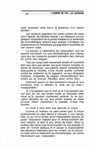-- 126 --------------~L~'A=A=B=A=E~D=E~V~I=E-·~L=E~L=A~PA=C~H~O
tests révélaient cette fois-ci la présence d'un cancer
déclaré.
Les douleurs gagnaient les autres parties du corps
dont l'épaule, de manière intense. Les médecins envisa-
geaient l'amputation de la jambe malade et un traitement
de chimiothérapie conjoint pour essayer d'endiguer les
phénomènes de métastases qui gagnaient 1'ensemble de
son pauvre corps.
La solution à l'alternative de l'amputation, que les
parents refusèrent, fut une chimiothérapie plus intense
sans que les médecins puissent promettre des chances
de survie très longues.
Tout son corps était maintenant envahi et il semblait
bien que, plus que jamais, ses jours fussent comptés en
terme de semaines. Les parents étaient complètement
abasourdis et révoltés, d'une révolte sourde, profonde
contre les médecins qu'ils jugeaient, en leur désespoir
immense, incapables de soigner convenablement leur
enfant qui se mourait. Révoltés aussi contre Dieu.
Comment peut-il en être autrement lorsque le sort
s'acharne ainsi à détruire la chair de sa chair ?
Insupportable !
Ils n'acceptaient pas la mort et ils n·acceptaient pas
non plus de voir leur enfant mutilé en attendant cette
issue qu'ils savaient maintenant certaine. Ils ne pou-
vaient admettre de voir leur enfant amputé au stade
qu'avait atteint maintenant la maladie. C'était trop
horrible.
Le choix à faire était trop absurde et inique.
Comme un malheur ne vient jamais seul, le travail
professionnel du père décrut à nouveau à une vitesse
folle, ce qui mit la famille dans l'impossibilité absolue de
payer l'assurance maladie pour le remboursement des
frais maladie, et dont le prix venait de tripler. Sous ce
fardeau des tracas trop lourds à porter sur ses épaules, le
père de l'enfant abdiqua et fit passer la responsabilité
des décisions médicales pour leur enfant, sur sa femme.
La mère retint le traitement de chimiothérapie, car moins
traumatisant que l'amputation.
 