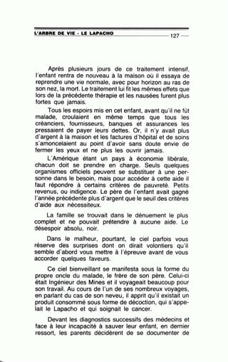 =L'~A~R~B~R~E~D~E~V~IE~· =L=E~L=A~P=A=C=H=0~-------------- 127 --
Après plusieurs jours de ce traitement intensif,
l'enfant rentra de nouveau à la maison où il essaya de
reprendre une vie normale, avec pour horizon au ras de
son nez, la mort. Le traitement lui fit les mêmes effets que
lors de la précédente thérapie et les nausées furent plus
fortes que jamais.
Tous les espoirs mis en cet enfant, avant qu'il ne fût
malade, croulaient en même temps que tous les
créanciers, fournisseurs, banques et assurances les
pressaient de payer leurs dettes. Or, il n'y avait plus
d'argent à la maison et les factures d'hôpital et de soins
s'amoncelaient au point d'avoir sans doute envie de
fermer les yeux et ne plus les ouvrir jamais.
L'Amérique étant un pays à économie libérale,
chacun doit se prendre en charge. Seuls quelques
organismes officiels peuvent se substituer à une per-
sonne dans le besoin, mais pour accéder à cette aide il
faut répondre à certains critères de pauvreté. Petits
revenus, ou indigence. Le père de l'enfant avait gagné
l'année précédente plus d'argent que le seuil des critères
d'aide aux nécessiteux.
La famille se trouvait dans le dénuement le plus
complet et ne pouvait prétendre à aucune aide. Le
désespoir absolu, noir.
Dans le malheur, pourtant, le ciel parfois vous
réserve des surprises dont on dirait volontiers qu'il
semble d'abord vous mettre à 1'épreuve avant de vous
accorder quelques faveurs.
Ce ciel bienveillant se manifesta sous la forme du
propre oncle du malade, le frère de son père. Celui-ci
était Ingénieur des Mines et il voyageait beaucoup pour
son travail. .Au cours de l'un de ses nombreux voyages,
en parlant du cas de son neveu, il apprit qu'il existait un
produit consommé sous forme de décoction, qui s'appe-
lait le Lapacho et qui soignait le cancer.
Devant les diagnostics successifs des médecins et
face à leur incapacité à sauver leur enfant, en dernier
ressort, les parents décidèrent de se documenter de
 