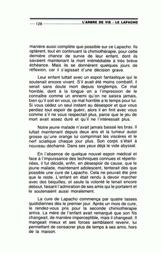 -- 128 --------------~L~'A=R=B=R=E~D=E~V~I=E-·~L~E~LA=P~A~C=H~O
manière aussi complète que possible sur ce Lapacho. Ils
optèrent, tout en continuant la chimiothérapie, pour cette
dernière chance de survie de leur enfant, dont ils
savaient maintenant la mort irrémédiable à très brève
échéance. Mais ils se donnèrent quelques jours de
réflexion, car il s'agissait d'une décision grave.
Leur enfant luttait avec un espoir fantastique qui le
soutenait encore vivant. S'il avait été moins combatif, il
serait sans doute mort depuis longtemps. Ce mal
horrible, dont à la longue on a l'impression de le
connaître comme un ennemi qu'on ne saisira jamais,
bien qu'il soit en vous, ce mal horrible a le temps pour lui.
Si vous cédez un seul instant au d~sespoir et que vous
perdiez tout espoir de guérir, alors il en finit avec vous
comme s'il ne vous respectait plus, parce que le jeu de
mort avait assez duré et qu'il ne l'intéressait plus.
Notre jeune malade n'avait jamais baissé les bras. Il
luttait maintenant depuis deux ans et la tumeur aussi
grosse qu'une orange lui comprimait les viscères et le
nerf sciatique chaque jour plus. Son corps s'était à
nouveau décharné. Dans ses yeux déjà le vide abyssal.
En l'absence de quelque nouvel espoir médical et
face à l'impuissance des techniques connues et réperto-
riées, il fut décidé, enfin, en désespoir de cause, que le
jeune malade, maintenant adolescent, tenterait dès que
possible une cure de Lapacho. Cela ne pouvait ête pire
que le reste. L'enfant en était rendu à devoir marcher
avec des béquilles, et seule la volonté le tenait encore
debout, faisant 1'admiration de ses amis qui le portaient et
le soutenaient aussi moralement.
La cure de Lapacho commença par quatre tasses
quotidiennes dès le premier jour. Après un mois de cure,
le rendez-vous pris pour la seconde chimiothérapie
arriva. La mère de l'enfant avait remarqué que son fils
changeait, de manière imperceptible, mais il changeait. Il
mangeait mieux et ses forces semblaient revenir, lui
permettant de consacrer plus de temps à ses amis, hors
de la maison.
 