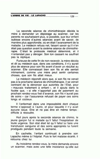 ~L'~A~R=B~R=E~D~E~V~IE~·=LE~L=A~P=A=C=H=0--------------- 129 --
La seconde séance de chimiothérapie décida la
mère à demander un dépistage au scanner, car les
parents ne souhaitaient plus, si possible, que leur enfant
subisse encore d'autres séances avant de savoir, de
manière plus approfondie, où en était l'avancement de la
maladie. Le médecin refusa net, faisant savoir qu'il n'en
était pas question avant la sixième séance de chimiothé-
rapie. C'était le protocole médical déterminé, et il
n'entendait pas y déroger. Son ton cassant ne souffrait
pas la réplique.
Furieuse de cette fin de non-recevoir, la mère décida
et dit au médecin que, dans ces conditions, il n'y aurait
plus de séance pour son fils avant d'avoir un résultat au
scanner. Elle connaissait bien son fils et elle sentait
intimement, comme une mère peut sentir certaines
choses, que son fils allait mieux.
Le médecin répondit alors que, si son fils ne venait
pas à la prochaine séance de chimiothérapie, il se verrait
contraint de la dénoncer aux autorités de l'Etat, pour
« mauvais traitement à enfant », et il ajouta dans la
foulée que, « si elle n'apportait pas de paiement au
prochain rendez-vous fixé d'avance, son fils n'aurait pas
de soins )) car l'assurance refusait de payer ces soins
longs et coûteux.
Il l'enfermait dans une impossibilité dont chaque
terme s'opposait à l'autre, et pour laquelle il n'y avait
aucune issue. Etre et ne pas être en même temps :
difficile à résoudre.
Huit jours après la seconde séance de chimio, le
jeune garçon fut si malade qu'il fallut l'hospitaliser de
toute urgence. Son état était tel qu'il fallut lui faire une
transfusion sanguine et des soins appropriés lui furent
prodigués pendant toute la semaine.
En cachette, l'enfant continuait à prendre son
Lapacho même à l'hôpital. Puis le fort malaise écarté, il
retourna chez lui.
Au troisième rendez-vous, la mère demanda encore
un scanner, mais avec une telle insistance qu'elle eut
 