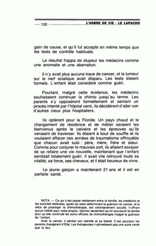 _ 130 __________.:L=-'.::::A:::.:A:.=B:..=..:A:..=E:.......=.D=E- V:..:I:.=E:_·--=L=E-=LA=P-=A:::..::C=..:H=O
gain de cause, et qu'il fut accepté en même temps que
les tests de contrôle habituels.
Le résultat frappa de stupeur les médecins comme
une anomalie et une aberration.
Il n'y avait plus aucune trace de cancer, et la tumeur
sur le nerf sciatique avait disparu. Les tests étaient
formels. L'enfant était considéré comme guéri.
Pourtant, malgré cette évidence, les médecins
souhaitaient continuer la chimie jusqu'au terme. Les
parents s'y opposèrent formellement et sentant un
procès intenté par l'hôpital venir, ils décidèrent d'aller voir
d'autres cieux plus hospitaliers.
Ils optèrent pour la Floride. Un pays chaud et le
changement de résidence et de métier seraient les
bienvenus après le calvaire et les épreuves qu'ils
venaient de traverser. Ils étaient à bout de souffle et ils
voulaient effacer ces années de traumatisme effroyable
que chacun avait subi : père, mère, frère et sœur.
Comme pour conjurer le mauvais sort, ils allaient essayer
de se refaire une vie nouvelle, maintenant que l'enfant
semblait totalement guéri. Il avait vite retrouvé toute sa
vitalité, sa force, ses cheveux, et il était heureux de vivre.
Le jeune garçon a maintenant 21 ans et il est en
parfaite santé.
NOTA. -Ce qui s'est passé réellement entre la famille, les médecins et
les autorités fédérales, après les tests déterminant la guérison du cancer, et le '
refus de prolonger la chimiothérapie, est volontairement occulté, n'offrant
aucun intérêt pour notre propos. Sachez seulement qu'on poursuivit la famille
pour qu'elle continuât les soins officiels de chimiothérapie malgré la guérison
de l'enfant.
Avec le cancer, il perdait son identité et sa liberté. C'est pourquoi les
parents changèrent d'Etat. Les thérapeutes n'admettaient pas une autre vérité
que la leur.
 